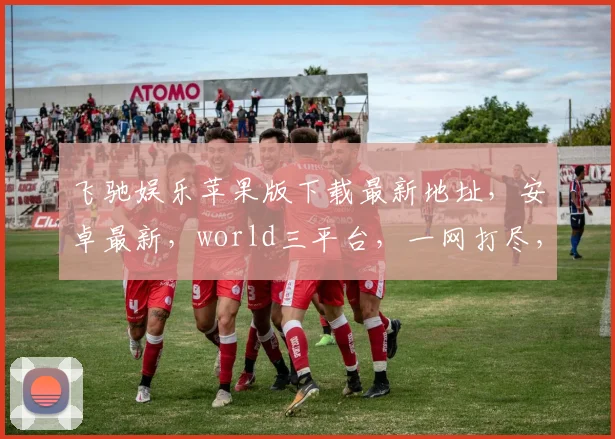 飞驰娱乐苹果版下载最新地址，安卓最新，world三平台，一网打尽，畅玩无忧