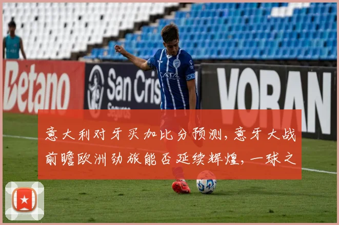 意大利对牙买加比分预测,意牙大战前瞻欧洲劲旅能否延续辉煌,一球之差定胜负