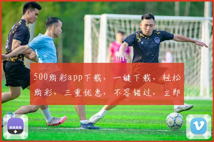 500购彩app下载，一键下载，轻松购彩，三重优惠，不容错过，立即体验