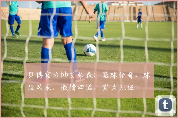 贝博官方bb艾弗森：篮球传奇，球场风采，激情四溢，实力见证